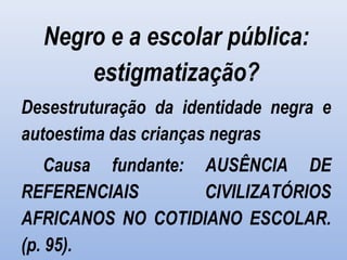 Negro e a escolar pública:
estigmatização?
Desestruturação da identidade negra e
autoestima das crianças negras
Causa fundante: AUSÊNCIA DE
REFERENCIAIS CIVILIZATÓRIOS
AFRICANOS NO COTIDIANO ESCOLAR.
(p. 95).
 