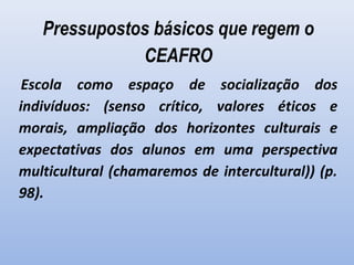 Pressupostos básicos que regem o
CEAFRO
 Escola como espaço de socialização dos
indivíduos: (senso crítico, valores éticos e
morais, ampliação dos horizontes culturais e
expectativas dos alunos em uma perspectiva
multicultural (chamaremos de intercultural)) (p.
98).
 