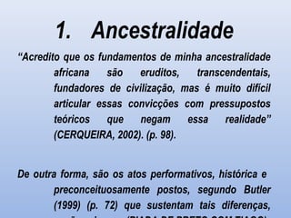 1. Ancestralidade
“Acredito que os fundamentos de minha ancestralidade
africana são eruditos, transcendentais,
fundadores de civilização, mas é muito difícil
articular essas convicções com pressupostos
teóricos que negam essa realidade”
(CERQUEIRA, 2002). (p. 98).
De outra forma, são os atos performativos, histórica e
preconceituosamente postos, segundo Butler
(1999) (p. 72) que sustentam tais diferenças,
 