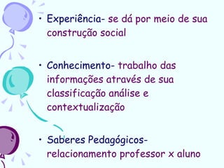 Experiência-  se dá por meio de sua construção social Conhecimento-  trabalho das informações através de sua classificação análise e contextualização Saberes Pedagógicos-  relacionamento professor x aluno 