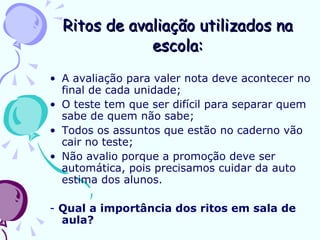 Ritos de avaliação utilizados na escola: A avaliação para valer nota deve acontecer no final de cada unidade; O teste tem que ser difícil para separar quem sabe de quem não sabe; Todos os assuntos que estão no caderno vão cair no teste; Não avalio porque a promoção deve ser automática, pois precisamos cuidar da auto estima dos alunos. -  Qual a importância dos ritos em sala de aula? 