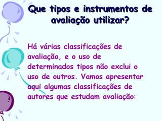 Que tipos e instrumentos de avaliação utilizar? Há várias classificações de avaliação, e o uso de determinados tipos não exclui o uso de outros. Vamos apresentar aqui algumas classificações de autores que estudam avaliação : 