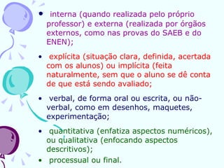 interna (quando realizada pelo próprio professor) e externa (realizada por órgãos externos, como nas provas do SAEB e do ENEN);  explícita (situação clara, definida, acertada com os alunos) ou implícita (feita naturalmente, sem que o aluno se dê conta de que está sendo avaliado;   verbal, de forma oral ou escrita, ou não-verbal, como em desenhos, maquetes, experimentação; quantitativa (enfatiza aspectos numéricos), ou qualitativa (enfocando aspectos descritivos); processual ou final. 