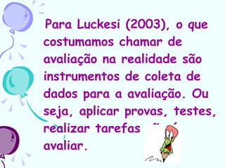 Para Luckesi (2003), o que costumamos chamar de avaliação na realidade são instrumentos de coleta de dados para a avaliação. Ou seja, aplicar provas, testes, realizar tarefas não é avaliar.   