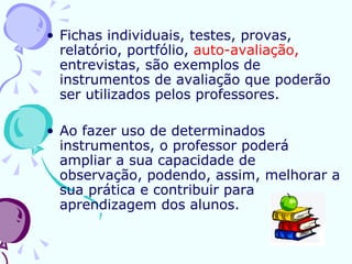 Fichas individuais, testes, provas, relatório, portfólio,  auto-avaliação,  entrevistas, são exemplos de instrumentos de avaliação que poderão ser utilizados pelos professores. Ao fazer uso de determinados instrumentos, o professor poderá ampliar a sua capacidade de observação, podendo, assim, melhorar a sua prática e contribuir para aprendizagem dos alunos.  