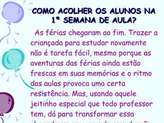 COMO ACOLHER OS ALUNOS NA 1ª SEMANA DE AULA? As férias chegaram ao fim. Trazer a criançada para estudar novamente não é tarefa fácil, mesmo porque as aventuras das férias ainda estão frescas em suas memórias e o ritmo das aulas provoca uma certa resistência. Mas, usando aquele jeitinho especial que todo professor tem, dá para transformar essa chegada em uma grande empolgação. 