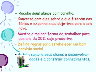–  Receba seus alunos com carinho. –  Converse com eles sobre o que fizeram nas férias e exponha seus objetivos para o ano novo. –  Mostre a melhor forma de trabalhar para que ano de 2011 seja produtivo. –  Defina regras para estabelecer um bom convívio social . –  Auxilie sempre seus alunos a desenvolver capacidades e a construir conhecimentos. 