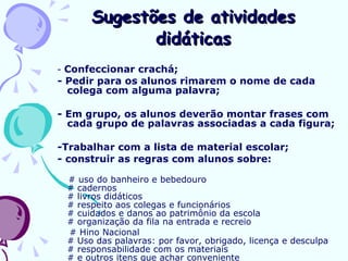 Sugestões de atividades didáticas -  Confeccionar crachá; - Pedir para os alunos rimarem o nome de cada colega com alguma palavra; - Em grupo, os alunos deverão montar frases com cada grupo de palavras associadas a cada figura;  -Trabalhar com a lista de material escolar; - construir as regras com alunos sobre: # uso do banheiro e bebedouro # cadernos # livros didáticos # respeito aos colegas e funcionários # cuidados e danos ao patrimônio da escola # organização da fila na entrada e recreio # Hino Nacional # Uso das palavras: por favor, obrigado, licença e desculpa # responsabilidade com os materiais # e outros itens que achar conveniente  