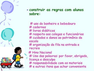 -  construir as regras com alunos sobre: # uso do banheiro e bebedouro # cadernos # livros didáticos # respeito aos colegas e funcionários # cuidados e danos ao patrimônio da escola # organização da fila na entrada e recreio # Hino Nacional # Uso das palavras: por favor, obrigado, licença e desculpa # responsabilidade com os materiais # e outros itens que achar conveniente  