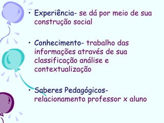 • Experiência- se dá por meio de sua
  construção social

• Conhecimento- trabalho das
  informações através de sua
  classificação análise e
  contextualização

• Saberes Pedagógicos-
  relacionamento professor x aluno
 
