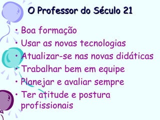 O Professor do Século 21

• Boa formação
• Usar as novas tecnologias
• Atualizar-se nas novas didáticas
• Trabalhar bem em equipe
• Planejar e avaliar sempre
• Ter atitude e postura
  profissionais
 