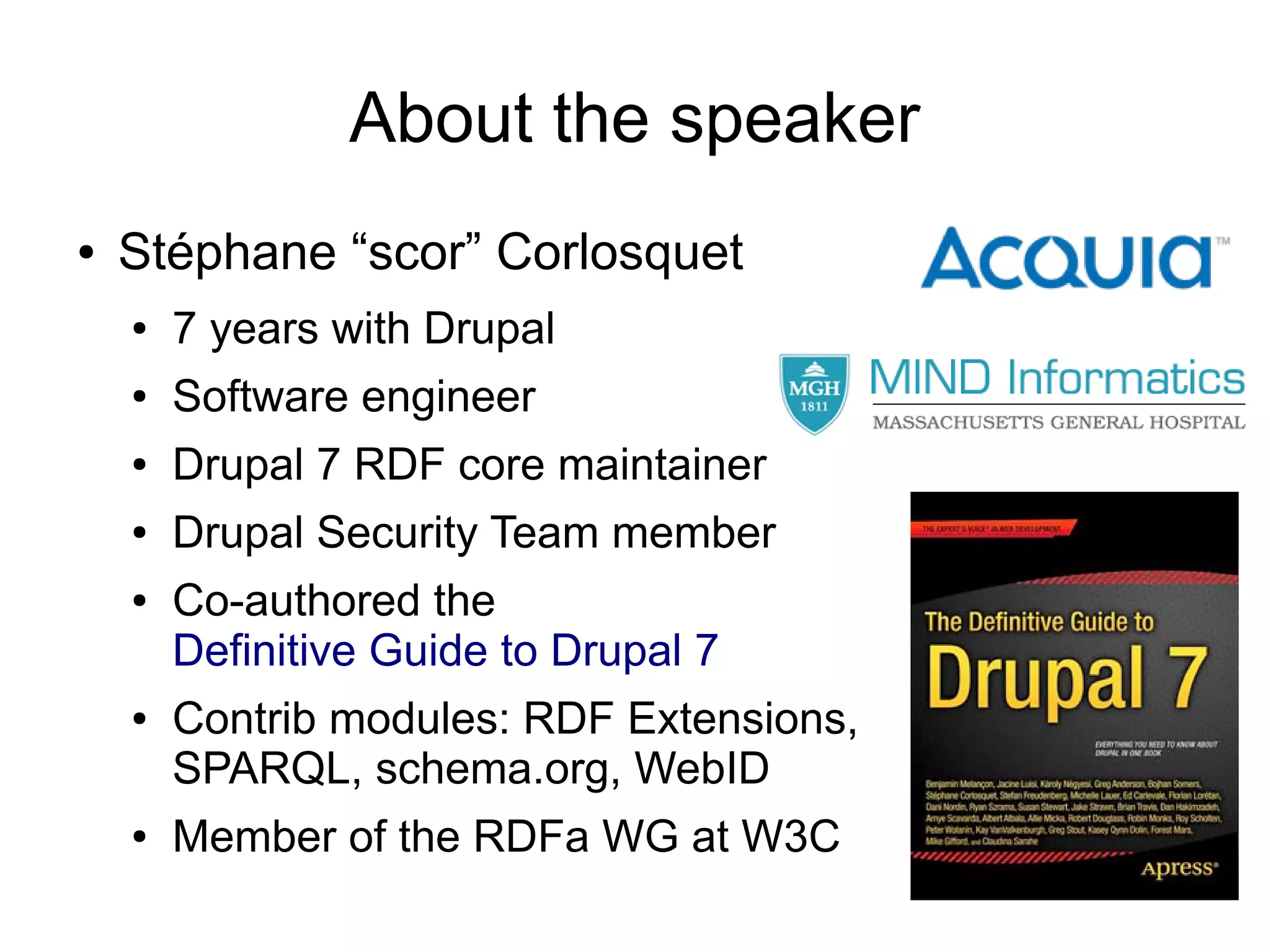 About the speaker
● Stéphane “scor” Corlosquet
● 7 years with Drupal
● Software engineer
● Drupal 7 RDF core maintainer
● Drupal Security Team member
● Co-authored the
Definitive Guide to Drupal 7
● Contrib modules: RDF Extensions,
SPARQL, schema.org, WebID
● Member of the RDFa WG at W3C
 