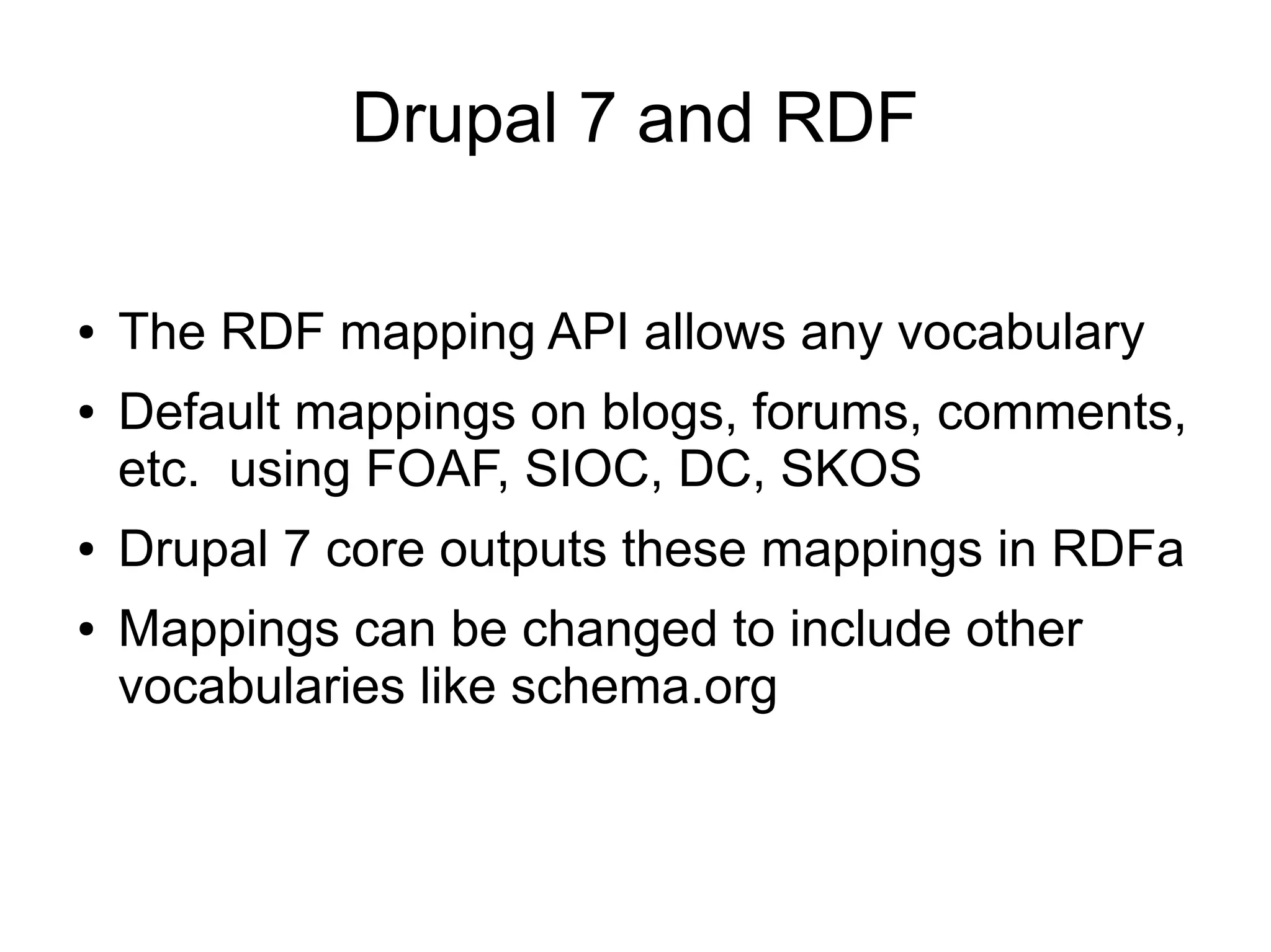 Drupal 7 and RDF
● The RDF mapping API allows any vocabulary
● Default mappings on blogs, forums, comments,
etc. using FOAF, SIOC, DC, SKOS
● Drupal 7 core outputs these mappings in RDFa
● Mappings can be changed to include other
vocabularies like schema.org
 