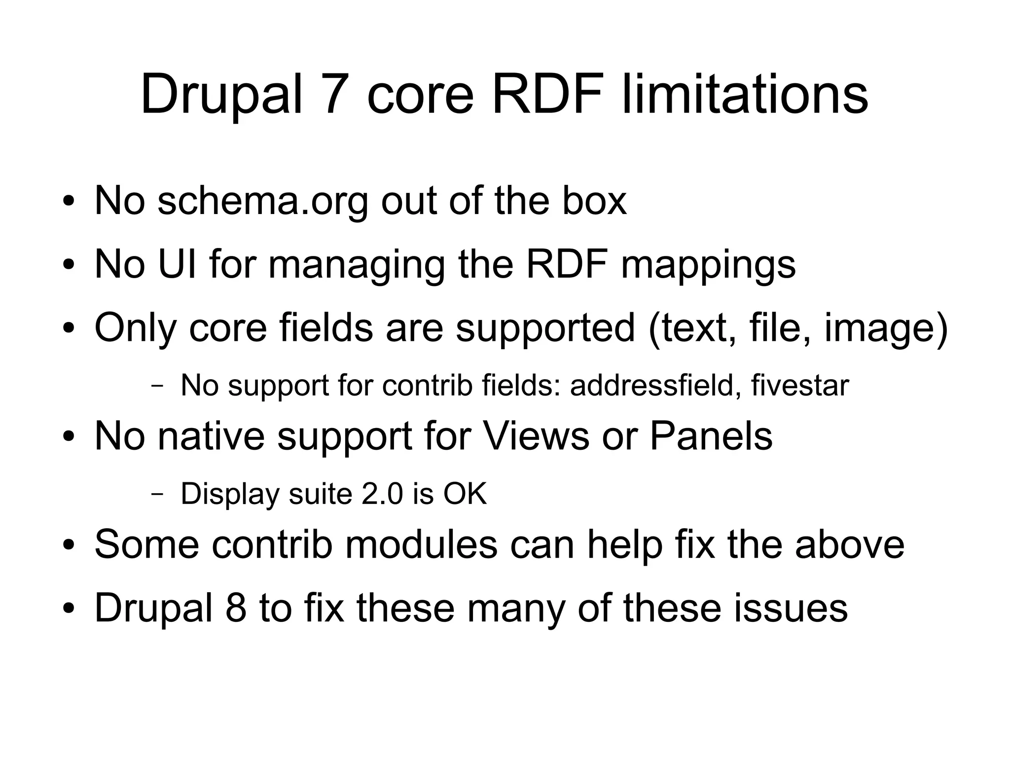 Drupal 7 core RDF limitations
● No schema.org out of the box
● No UI for managing the RDF mappings
● Only core fields are supported (text, file, image)
– No support for contrib fields: addressfield, fivestar
● No native support for Views or Panels
– Display suite 2.0 is OK
● Some contrib modules can help fix the above
● Drupal 8 to fix these many of these issues
 