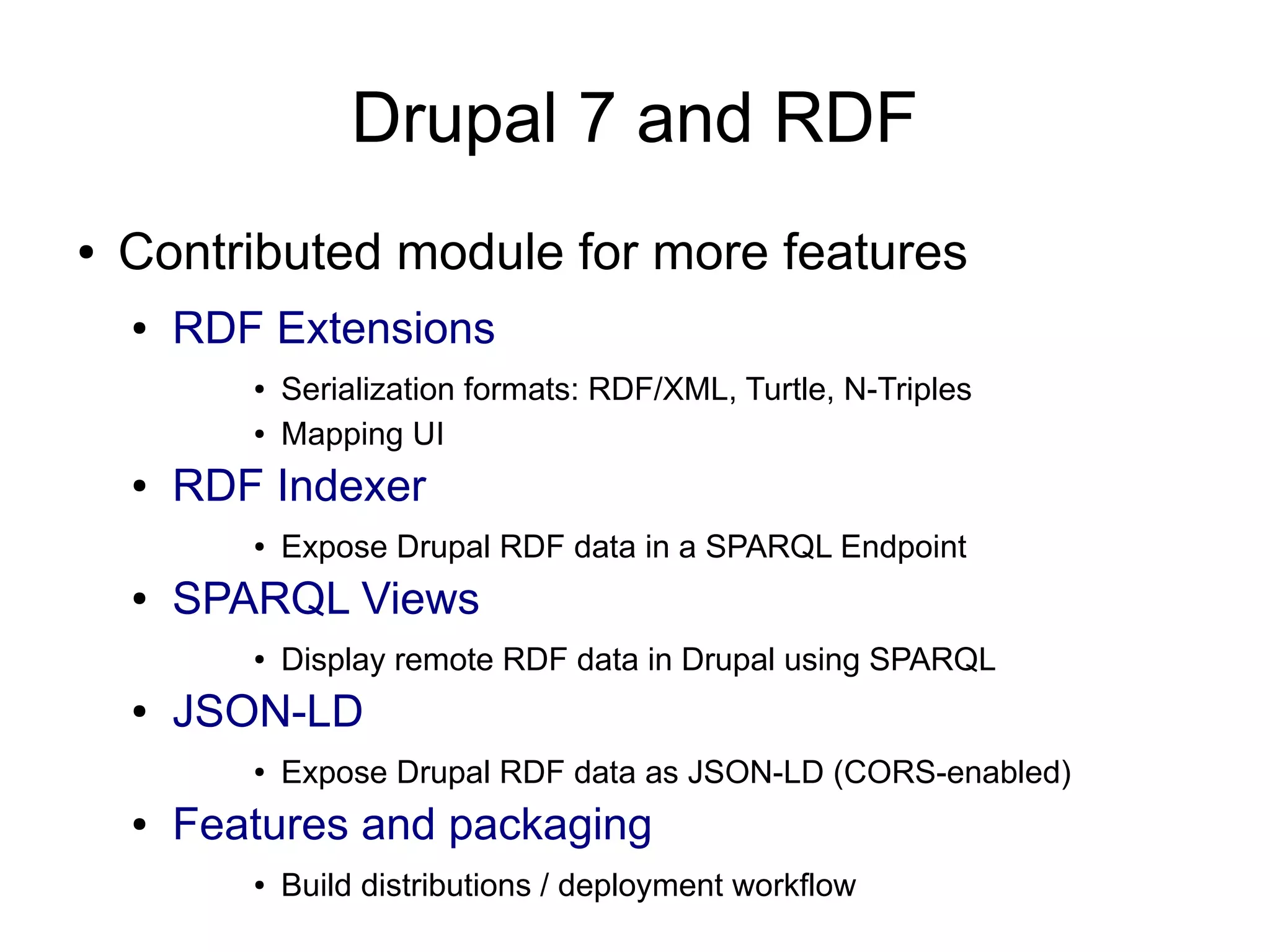 Drupal 7 and RDF
● Contributed module for more features
● RDF Extensions
● Serialization formats: RDF/XML, Turtle, N-Triples
● Mapping UI
● RDF Indexer
● Expose Drupal RDF data in a SPARQL Endpoint
● SPARQL Views
● Display remote RDF data in Drupal using SPARQL
● JSON-LD
● Expose Drupal RDF data as JSON-LD (CORS-enabled)
● Features and packaging
● Build distributions / deployment workflow
 