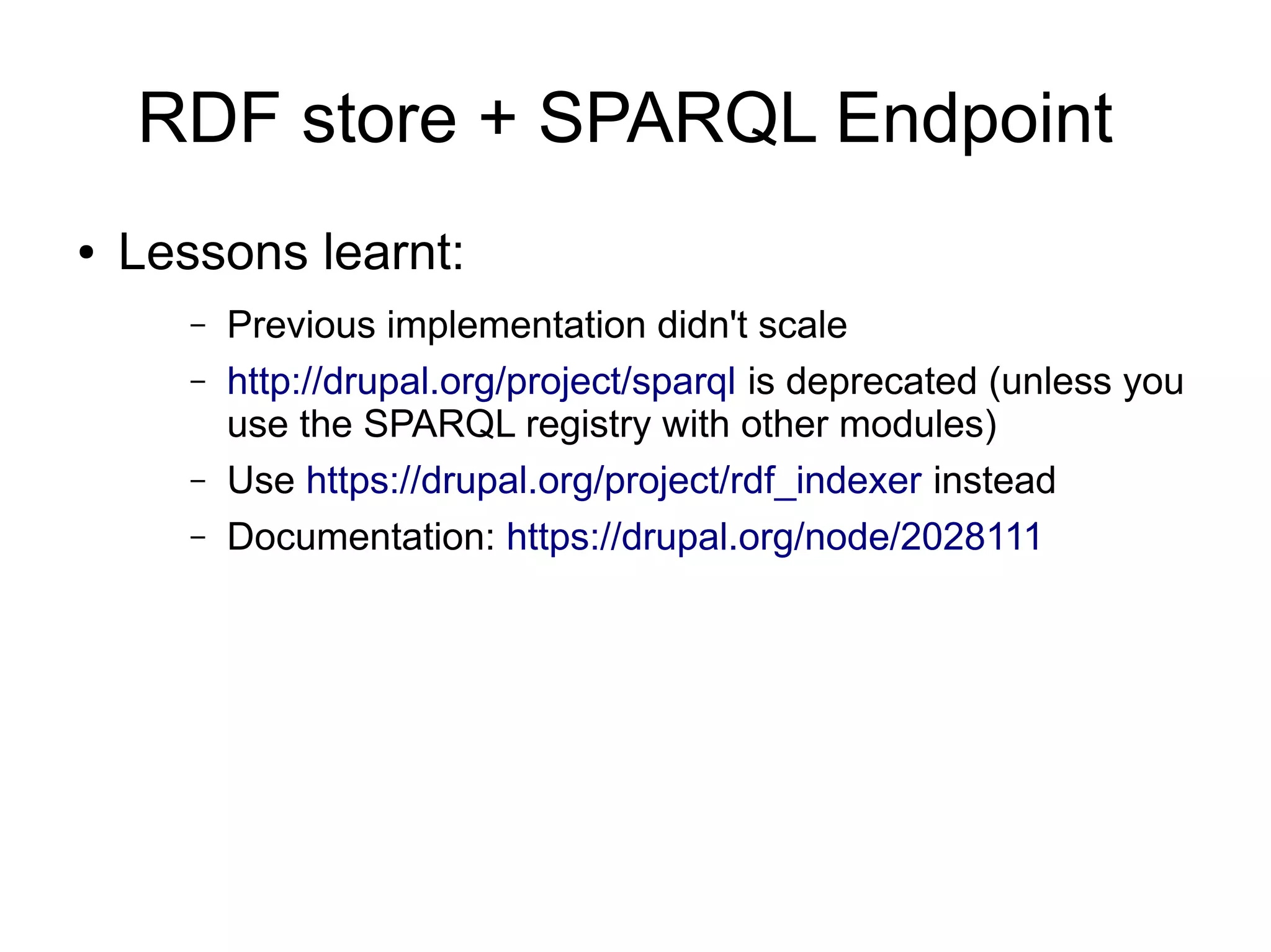 RDF store + SPARQL Endpoint
● Lessons learnt:
– Previous implementation didn't scale
– http://drupal.org/project/sparql is deprecated (unless you
use the SPARQL registry with other modules)
– Use https://drupal.org/project/rdf_indexer instead
– Documentation: https://drupal.org/node/2028111
 