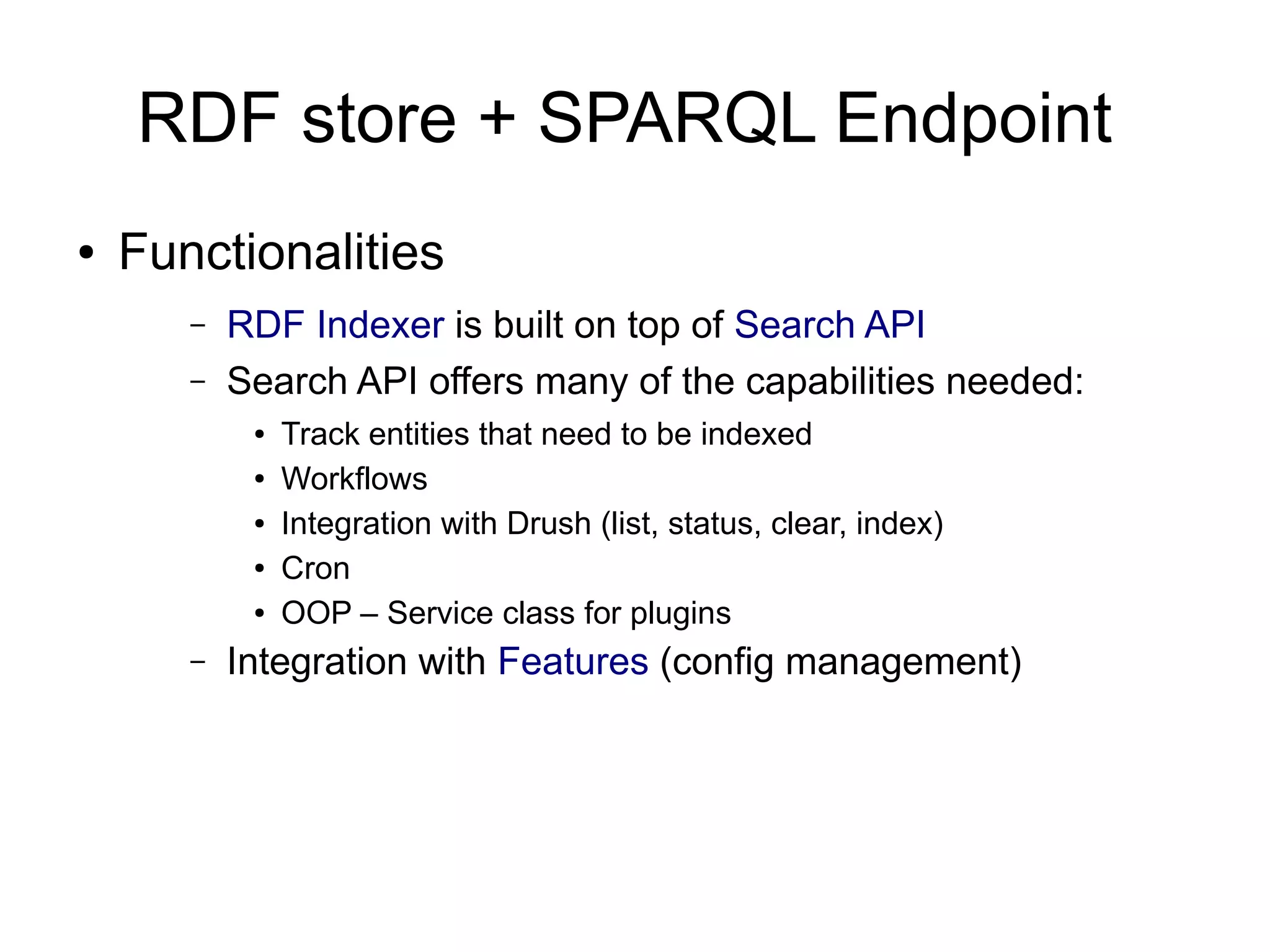 RDF store + SPARQL Endpoint
● Functionalities
– RDF Indexer is built on top of Search API
– Search API offers many of the capabilities needed:
● Track entities that need to be indexed
● Workflows
● Integration with Drush (list, status, clear, index)
● Cron
● OOP – Service class for plugins
– Integration with Features (config management)
 