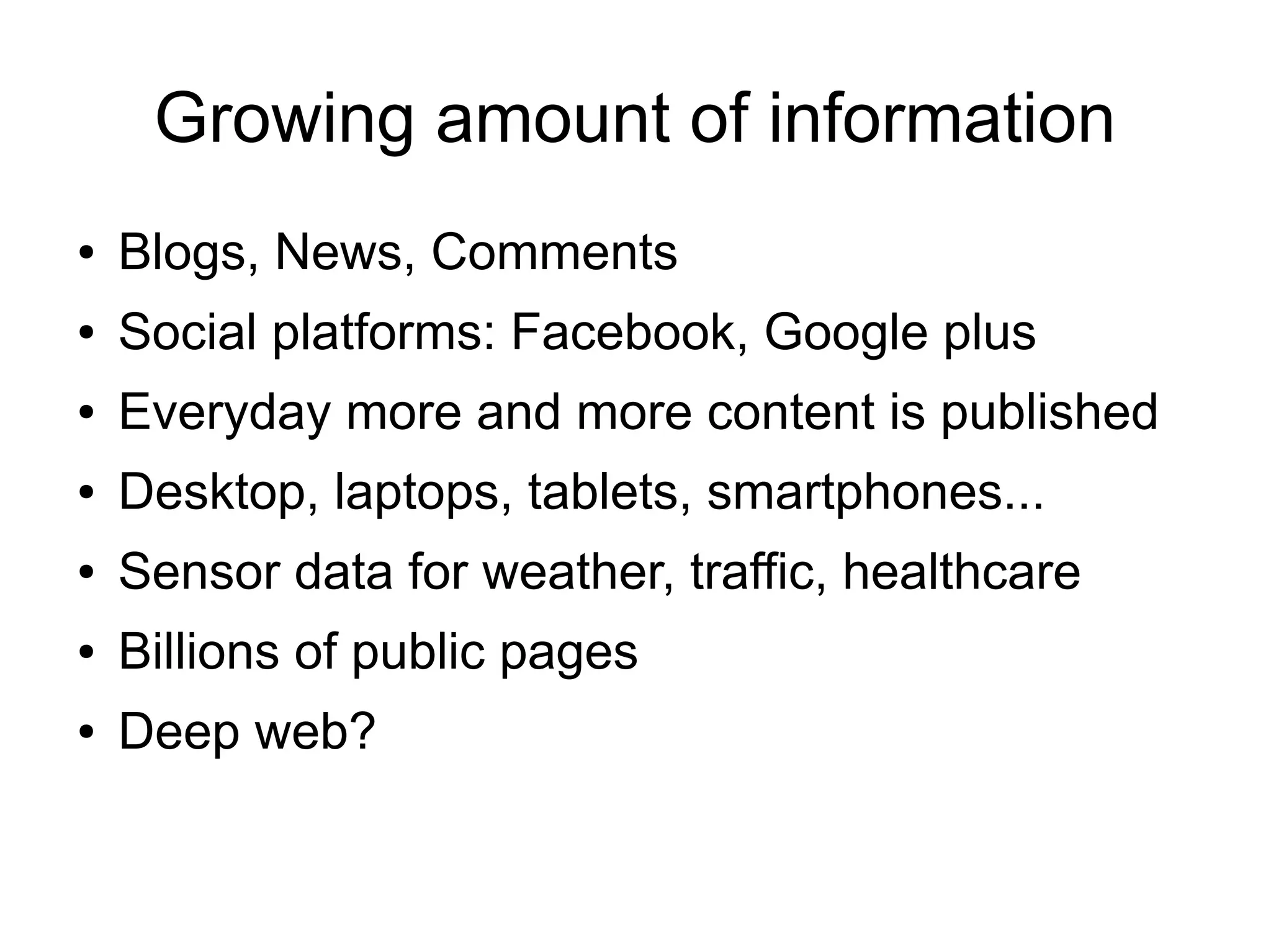 Growing amount of information
● Blogs, News, Comments
● Social platforms: Facebook, Google plus
● Everyday more and more content is published
● Desktop, laptops, tablets, smartphones...
● Sensor data for weather, traffic, healthcare
● Billions of public pages
● Deep web?
 