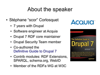 About the speaker
●   Stéphane “scor” Corlosquet
    ●   7 years with Drupal
    ●   Software engineer at Acquia
    ●   Drupal 7 RDF core maintainer
    ●   Drupal Security Team member
    ●   Co-authored the
        Definitive Guide to Drupal 7
    ●   Contrib modules: RDF Extensions,
        SPARQL, schema.org, WebID
    ●   Member of the RDFa WG at W3C
 
