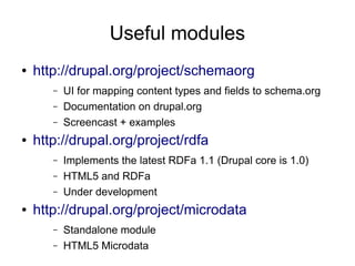Useful modules
●   http://drupal.org/project/schemaorg
       –   UI for mapping content types and fields to schema.org
       –   Documentation on drupal.org
       –   Screencast + examples
●   http://drupal.org/project/rdfa
       –   Implements the latest RDFa 1.1 (Drupal core is 1.0)
       –   HTML5 and RDFa
       –   Under development
●   http://drupal.org/project/microdata
       –   Standalone module
       –   HTML5 Microdata
 