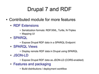 Drupal 7 and RDF
●   Contributed module for more features
    ●   RDF Extensions
           ●   Serialization formats: RDF/XML, Turtle, N-Triples
           ●   Mapping UI
    ●   SPARQL
           ●   Expose Drupal RDF data in a SPARQL Endpoint
    ●   SPARQL Views
           ●   Display remote RDF data in Drupal using SPARQL
    ●   JSON-LD
           ●   Expose Drupal RDF data as JSON-LD (CORS-enabled)
    ●   Features and packaging
           ●   Build distributions / deployment workflow
 