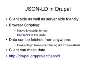 JSON-LD in Drupal
●   Client side as well as server side friendly
●   Browser Scripting:
       –   Native javascript format
       –   RDFa API in the DOM
●   Data can be fetched from anywhere:
       –   Cross-Origin Resource Sharing (CORS) enabled
●   Client can mash data
●   http://drupal.org/project/jsonld
 
