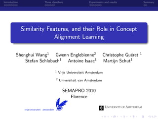 Introduction Three classiﬁers Experiments and results Summary
Similarity Features, and their Role in Concept
Alignment Learning
Shenghui Wang1 Gwenn Englebienne2 Christophe Gu´eret 1
Stefan Schlobach1 Antoine Isaac1 Martijn Schut1
1 Vrije Universiteit Amsterdam
2 Universiteit van Amsterdam
SEMAPRO 2010
Florence
 