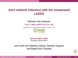 Short overview on network inference with GGM Inference with multiple samples Simulations
Joint network inference with the consensual
LASSO
Nathalie Villa-Vialaneix
Joint work with Matthieu Vignes, Nathalie Viguerie
and Magali San Cristobal
Séminaire MIA-T, INRA
Toulouse, 23 avril 2014
http://www.nathalievilla.org
nathalie.villa@toulouse.inra.fr
Nathalie Villa-Vialaneix | Consensus Lasso 1/30
 