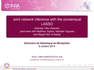 Short overview on biological background Network inference and GGM Inference with multiple samples Simulations 
Joint network inference with the consensual 
LASSO 
Nathalie Villa-Vialaneix 
Joint work with Matthieu Vignes, Nathalie Viguerie 
and Magali San Cristobal 
Séminaire de Statistique de Montpellier 
6 octobre 2014 
http://www.nathalievilla.org 
nathalie.villa@toulouse.inra.fr 
Nathalie Villa-Vialaneix | Consensus Lasso 1/36 
 
