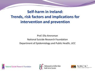 Self-harm in Ireland:
Trends, risk factors and implications for
intervention and prevention
Prof. Ella Arensman
National Suicide Research Foundation
Department of Epidemiology and Public Health, UCC

 