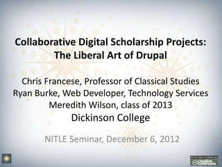 Collaborative Digital Scholarship Projects:
        The Liberal Art of Drupal

  Chris Francese, Professor of Classical Studies
Ryan Burke, Web Developer, Technology Services
         Meredith Wilson, class of 2013
              Dickinson College
       NITLE Seminar, December 6, 2012
 