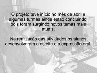 O projeto teve início no mês de abril e
algumas turmas ainda estão concluindo,
pois foram surgindo novos temas mais
atuais.
Na realizacão das atividades os alunos
desenvolveram a escrita e a expressão oral.
 