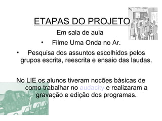 ETAPAS DO PROJETO
Em sala de aula
• Filme Uma Onda no Ar.
• Pesquisa dos assuntos escolhidos pelos
grupos escrita, reescrita e ensaio das laudas.
No LIE os alunos tiveram nocões básicas de
como trabalhar no audacity e realizaram a
gravação e edição dos programas.
 