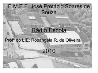 E.M.E.F. José Protázio Soares de
Souza
Rádio Escola
Profª do LIE: Rosangela R. de Oliveira
2010
 