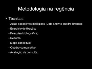 Metodologia na regência

    Técnicas:
    - Aulas expositivas dialógicas (Data show e quadro-branco);
    - Exercício de fixação;
    - Pesquisa bibliográfica;
    - Resumo
    - Mapa-conceitual;
    - Quadro-comparativo;
    - Avaliação de consulta.
 