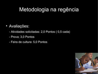 Metodologia na regência


    Avaliações:
    - Atividades solicitadas: 2,0 Pontos ( 0,5 cada)
    - Prova; 3,0 Pontos
    - Feira de cultura: 5,0 Pontos
 