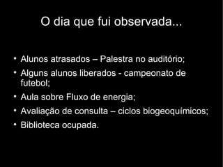O dia que fui observada...


    Alunos atrasados – Palestra no auditório;

    Alguns alunos liberados - campeonato de
    futebol;

    Aula sobre Fluxo de energia;

    Avaliação de consulta – ciclos biogeoquímicos;

    Biblioteca ocupada.
 
