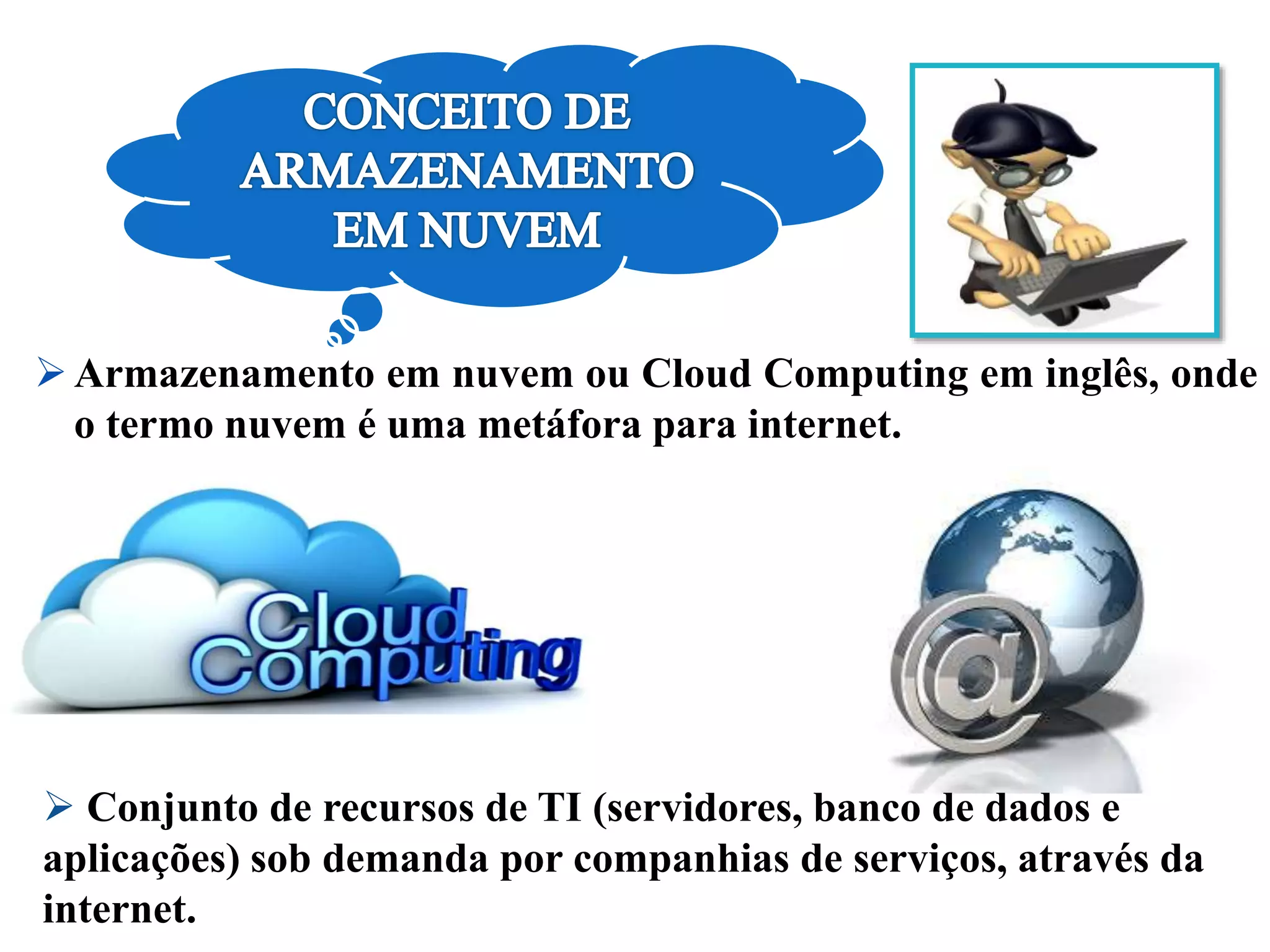Armazenamento em nuvem ou Cloud Computing em inglês, onde
o termo nuvem é uma metáfora para internet.
 Conjunto de recursos de TI (servidores, banco de dados e
aplicações) sob demanda por companhias de serviços, através da
internet.
 