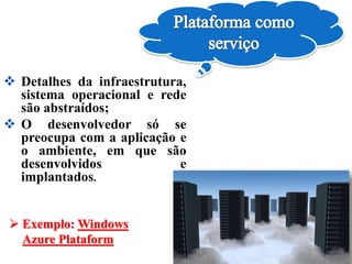  Exemplo: Windows
Azure Plataform
 Detalhes da infraestrutura,
sistema operacional e rede
são abstraídos;
 O desenvolvedor só se
preocupa com a aplicação e
o ambiente, em que são
desenvolvidos e
implantados.
 