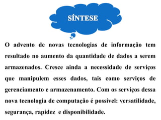 O advento de novas tecnologias de informação tem
resultado no aumento da quantidade de dados a serem
armazenados. Cresce ainda a necessidade de serviços
que manipulem esses dados, tais como serviços de
gerenciamento e armazenamento. Com os serviços dessa
nova tecnologia de computação é possível: versatilidade,
segurança, rapidez e disponibilidade.
 