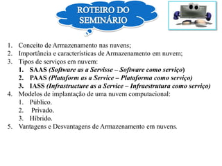 1. Conceito de Armazenamento nas nuvens;
2. Importância e características de Armazenamento em nuvem;
3. Tipos de serviços em nuvem:
1. SAAS (Software as a Servisse – Software como serviço)
2. PAAS (Plataform as a Service – Plataforma como serviço)
3. IASS (Infrastructure as a Service – Infraestrutura como serviço)
4. Modelos de implantação de uma nuvem computacional:
1. Público.
2. Privado.
3. Híbrido.
5. Vantagens e Desvantagens de Armazenamento em nuvens.
 