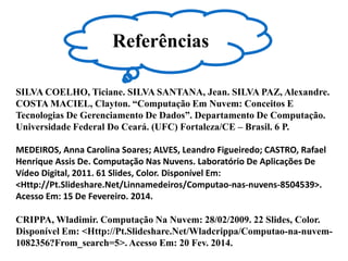 SILVA COELHO, Ticiane. SILVA SANTANA, Jean. SILVA PAZ, Alexandre.
COSTA MACIEL, Clayton. “Computação Em Nuvem: Conceitos E
Tecnologias De Gerenciamento De Dados”. Departamento De Computação.
Universidade Federal Do Ceará. (UFC) Fortaleza/CE – Brasil. 6 P.
MEDEIROS, Anna Carolina Soares; ALVES, Leandro Figueiredo; CASTRO, Rafael
Henrique Assis De. Computação Nas Nuvens. Laboratório De Aplicações De
Vídeo Digital, 2011. 61 Slides, Color. Disponível Em:
<Http://Pt.Slideshare.Net/Linnamedeiros/Computao-nas-nuvens-8504539>.
Acesso Em: 15 De Fevereiro. 2014.
CRIPPA, Wladimir. Computação Na Nuvem: 28/02/2009. 22 Slides, Color.
Disponível Em: <Http://Pt.Slideshare.Net/Wladcrippa/Computao-na-nuvem-
1082356?From_search=5>. Acesso Em: 20 Fev. 2014.
Referências
 