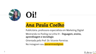 Ana Paula Coelho
Publicitária, professora especialista em Marketing Digital
Mestranda no Posling na Linha III - linguagem, ensino,
aprendizagem e tecnologia
Orientada pelo Prof. Dr. Vicente Parreiras
No instagram sou @anaminasdigitais
Oi!
3
 