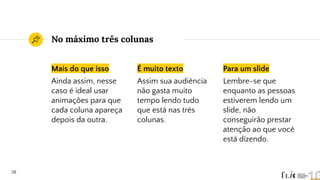 No máximo três colunas
Mais do que isso
Ainda assim, nesse
caso é ideal usar
animações para que
cada coluna apareça
depois da outra.
É muito texto
Assim sua audiência
não gasta muito
tempo lendo tudo
que está nas três
colunas.
Para um slide
Lembre-se que
enquanto as pessoas
estiverem lendo um
slide, não
conseguirão prestar
atenção ao que você
está dizendo.
38
 