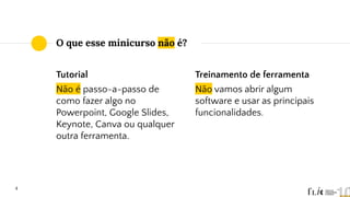 4
O que esse minicurso não é?
Tutorial
Não é passo-a-passo de
como fazer algo no
Powerpoint, Google Slides,
Keynote, Canva ou qualquer
outra ferramenta.
Treinamento de ferramenta
Não vamos abrir algum
software e usar as principais
funcionalidades.
 