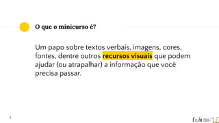 O que o minicurso é?
5
Um papo sobre textos verbais, imagens, cores,
fontes, dentre outros recursos visuais que podem
ajudar (ou atrapalhar) a informação que você
precisa passar.
 