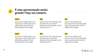 É uma apresentação muito
grande? Faça um sumário
Yellow
Is the color of gold, butter and
ripe lemons. In the spectrum of
visible light, yellow is found
between green and orange.
Blue
Is the colour of the clear sky and
the deep sea. It is located
between violet and green on the
optical spectrum.
Red
Is the color of blood, and
because of this it has historically
been associated with sacriﬁce,
danger and courage.
50
Yellow
Is the color of gold, butter and
ripe lemons. In the spectrum of
visible light, yellow is found
between green and orange.
Blue
Is the colour of the clear sky and
the deep sea. It is located
between violet and green on the
optical spectrum.
Red
Is the color of blood, and
because of this it has historically
been associated with sacriﬁce,
danger and courage.
 