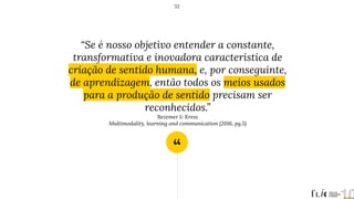 “
“Se é nosso objetivo entender a constante,
transformativa e inovadora característica de
criação de sentido humana, e, por conseguinte,
de aprendizagem, então todos os meios usados
para a produção de sentido precisam ser
reconhecidos.”
Bezemer & Kress
Multimodality, learning and communication (2016, pg.5)
52
 