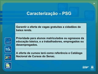 Caracterização  –   PSG Garantir a oferta de vagas gratuitas a cidadãos de baixa renda. Prioridade para alunos matriculados ou egressos da educação básica, e a trabalhadores, empregados ou desempregados. A oferta de cursos terá como referência o Catálogo Nacional de Cursos do Senac. 