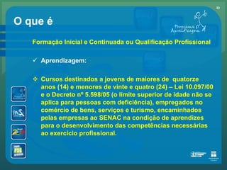 O que é Formação Inicial e Continuada ou Qualificação Profissional Aprendizagem: Cursos destinados a jovens de maiores de  quatorze anos (14) e menores de vinte e quatro (24) – Lei 10.097/00 e o Decreto nº 5.598/05 (o limite superior de idade não se aplica para pessoas com deficiência), empregados no comércio de bens, serviços e turismo, encaminhados pelas empresas ao SENAC na condição de aprendizes para o desenvolvimento das competências necessárias ao exercício profissional. 